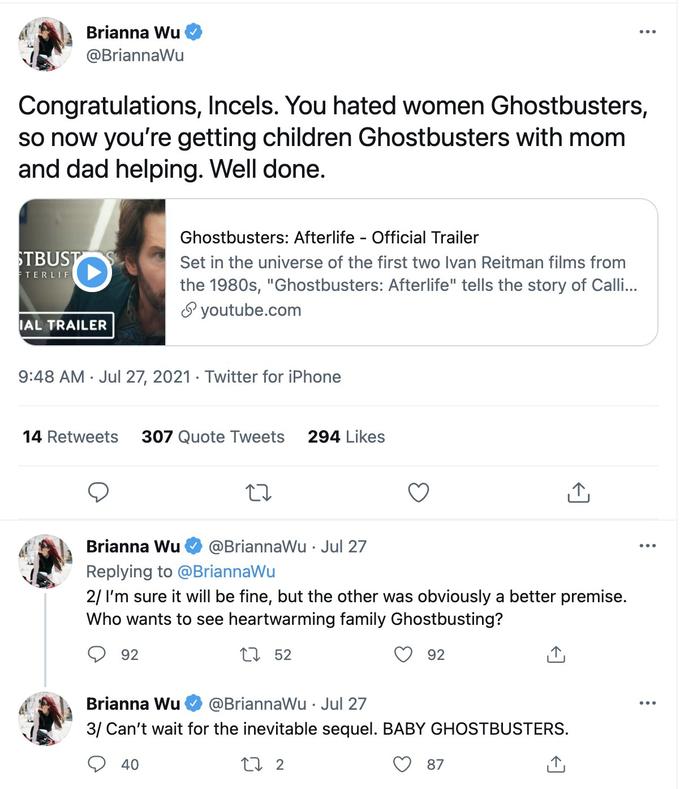 Brianna Wu @BriannaWu Congratulations, Incels. You hated women Ghostbusters, so now you're getting children Ghostbusters with mom and dad helping. Well done. Ghostbusters: Afterlife - Official Trailer STBUST Set in the hiverse of the first two Ivan Rei filr from ETERLIF the 1980s, "Ghostbusters: Afterlife" tells the story of Calli.. S youtube.com IAL TRAILER 9:48 AM · Jul 27, 2021 · Twitter for iPhone 14 Retweets 307 Quote Tweets 294 Likes Brianna Wu @BriannaWu · Jul 27 Replying to @BriannaWu 2/ I'm sure it will be fine, but the other was obviously a better premise. Who wants to see heartwarming family Ghostbusting? 92 27 52 92 Brianna Wu @BriannaWu Jul 27 3/ Can't wait for the inevitable sequel. BABY GHOSTBUSTERS. 40 27 2 87
