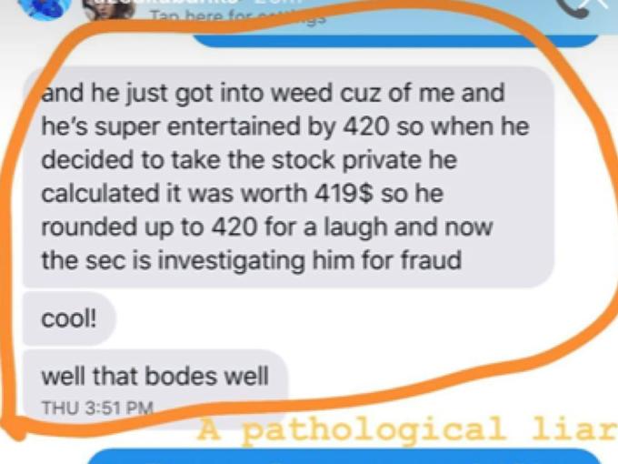Tan bere for and he just got into weed cuz of me and he's super entertained by 420 so when he decided to take the stock private he calculated it was worth 419$ so he rounded up to 420 for a laugh and now the sec is investigating him for fraud cool! well that bodes well THU 3:51 PM A pathological liar