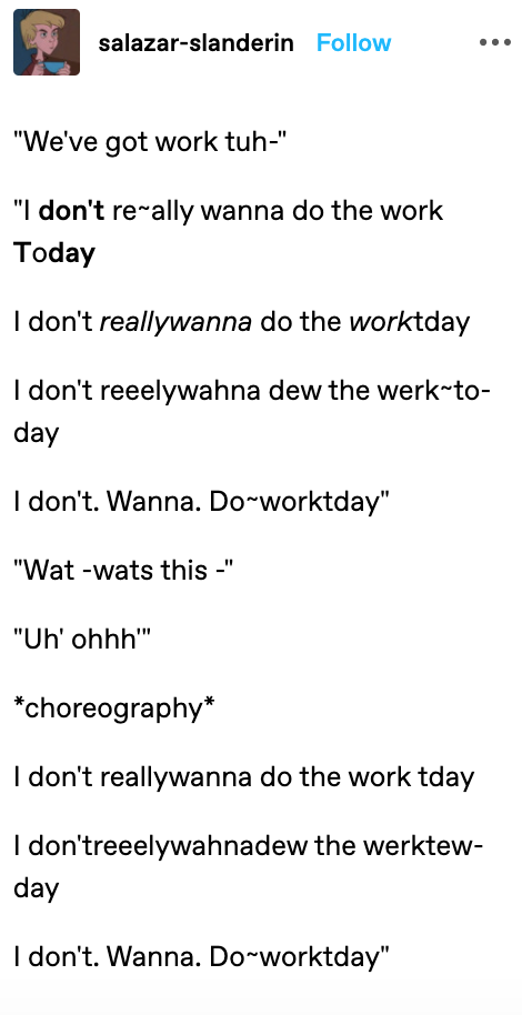 salazar-slanderin Follow "We've got work tuh-" "I don't rerally wanna do the work Today I don't reallywanna do the worktday I don't reeelywahna dew the werk-to- day I don't. Wanna. Do-worktday" "Wat -wats this -" "Uh' ohhh" *choreography* I don't reallywanna do the work tday I don'treeelywahnadew the werktew- day I don't. Wanna. Do~worktday"