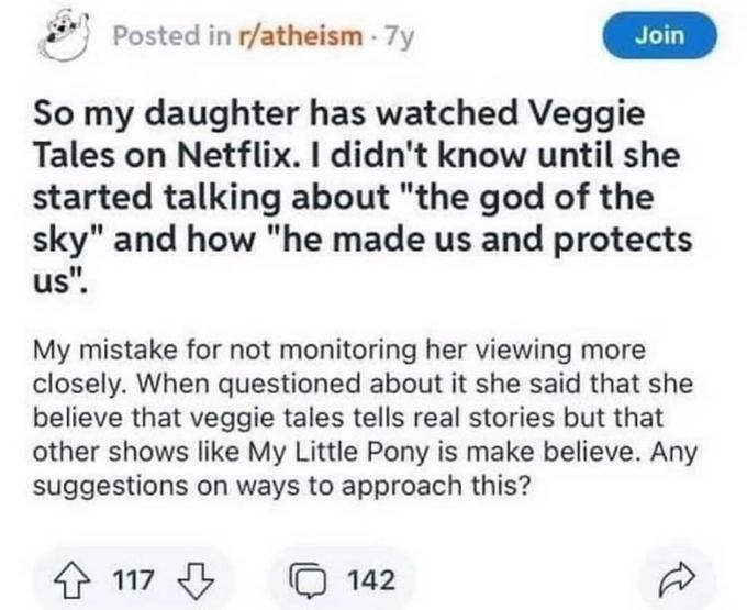 Posted in r/atheism - 7y Join So my daughter has watched Veggie Tales on Netflix. I didn't know until she started talking about "the god of the sky" and how "he made us and protects us". My mistake for not monitoring her viewing more closely. When questioned about it she said that she believe that veggie tales tells real stories but that other shows like My Little Pony is make believe. Any suggestions on ways to approach this? 4 117 142