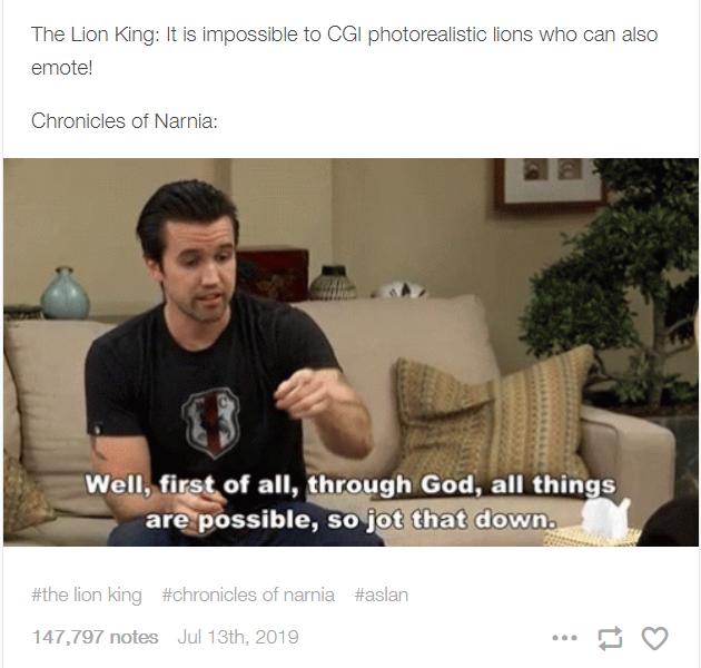 The Lion King: It is impossible to CGI photorealistic lions who can also emote! Chronicles of Narnia: Well, first of all, through God, all things are possible, so jot that down. #the lion king #chronicles of narnia #aslan 147,797 notes Jul 13th, 2019 ...