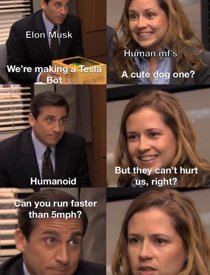 Elon Musk Human mf's We're making a Tesla Bot A cute dog one? OSCURO ROW But they can't hurt us, right? Humanoid Can you run faster than 5mph?