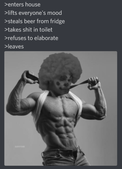 >enters house >lifts everyone's mood >steals beer from fridge >takes s--- in toilet >refuses to elaborate >leaves