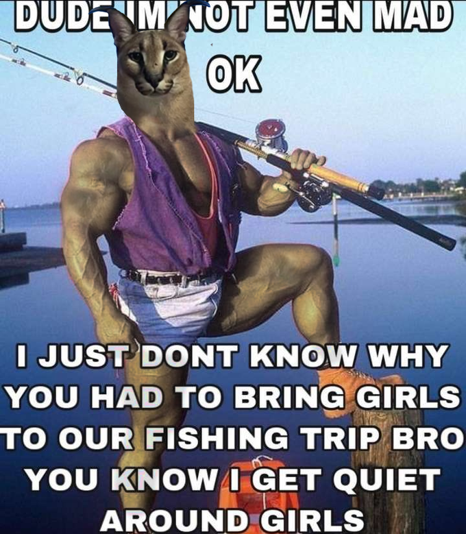 DUDE M NOT EVEN MAD OK I JUST DONT KNOW WHY YOU HAD TO BRING GIRLS TO OUR FISHING TRIP BRO YOU KNOWI GET QUIET AROUND GIRLS