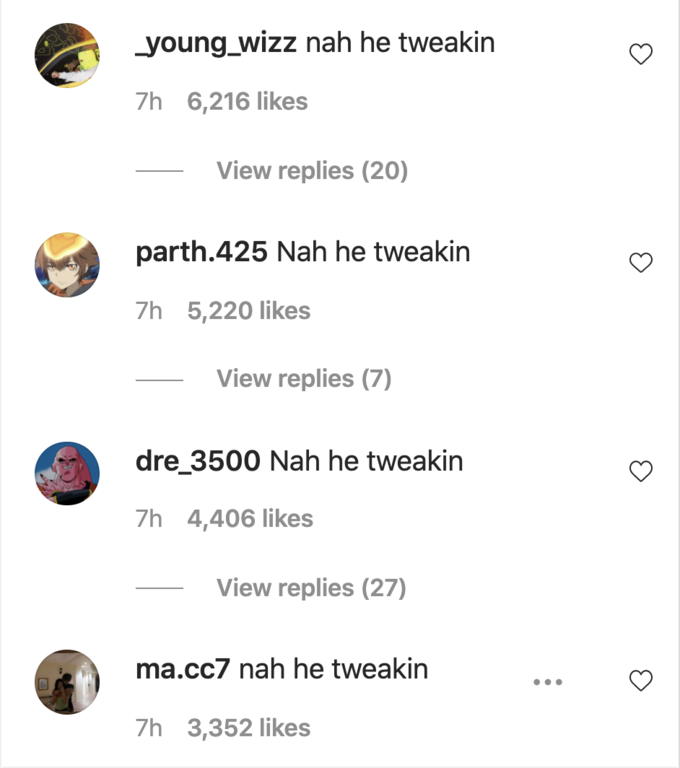 young_wizz nah he tweakin 7h 6,216 likes View replies (20) parth.425 Nah he tweakin 7h 5,220 likes View replies (7) dre_3500 Nah he tweakin 7h 4,406 likes View replies (27) ma.cc7 nah he tweakin •.. 7h 3,352 likes