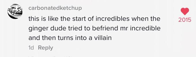 carbonatedketchup this is like the start of incredibles when the 2015 ginger dude tried to befriend mr incredible and then turns into a villain 1d Reply