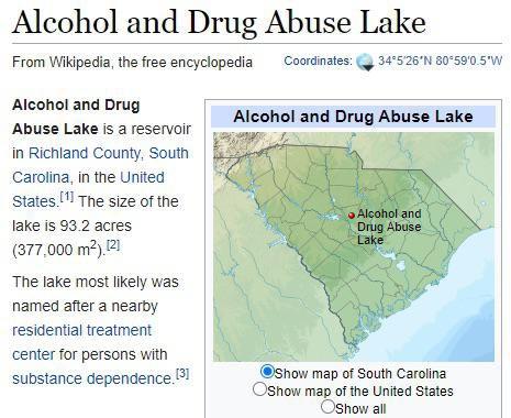 Alcohol and Drug Abuse Lake From Wikipedia, the free encyclopedia Coordinates: 34°5'26'N 80°59'0.5'W Alcohol and Drug Alcohol and Drug Abuse Lake Abuse Lake is a reservoir in Richland County, South Carolina, in the United States. The size of the Alcohol and Drug Abuse Lake lake is 93.2 acres (377,000 m?).121 The lake most likely was named after a nearby residential treatment center for persons with OShow map of South Carolina OShow map of the United States Show all substance dependence.1