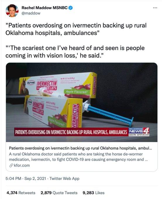 Rachel Maddow MSNBC @maddow "Patients overdosing on ivermectin backing up rural Oklahoma hospitals, ambulances" ""The scariest one l've heard of and seen is people coming in with vision loss,' he said." IVERMECTIN TE 1.87% aurvet Apple Flavored! MERIECTIN STEL Apple Flavored! OKLAHOMAS 001 PM FORCOM PATIENTS OVERDOSING ON IVERMECTIC BACKING UP RURAL HOSPITALS, AMBULANCES NEWS Patients overdosing on ivermectin backing up rural Oklahoma hospitals, ambul. A rural Oklahoma doctor said patients who are taking the horse de-wormer medication, ivermectin, to fight COVID-19 are causing emergency room and . 8 kfor.com 5:04 PM - Sep 2, 2021 - Twitter Web App 4,374 Retweets 2,879 Quote Tweets 9,283 Likes (() VERMECTIN PASTE 1.87%