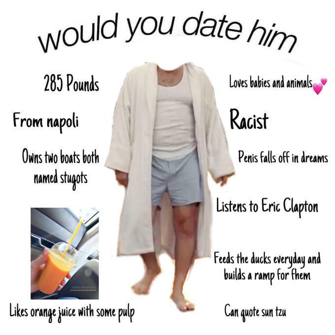 would you date hin 285 Pounds Loves babies and animals From napoli Racist Owns two boats both Penis falls off in dreams NAmed stupots Listens to Eric Clapton Feeds the ducks everyday and builds a ramp for fhem Likes orange juice with some pulp Can quote sun tzu