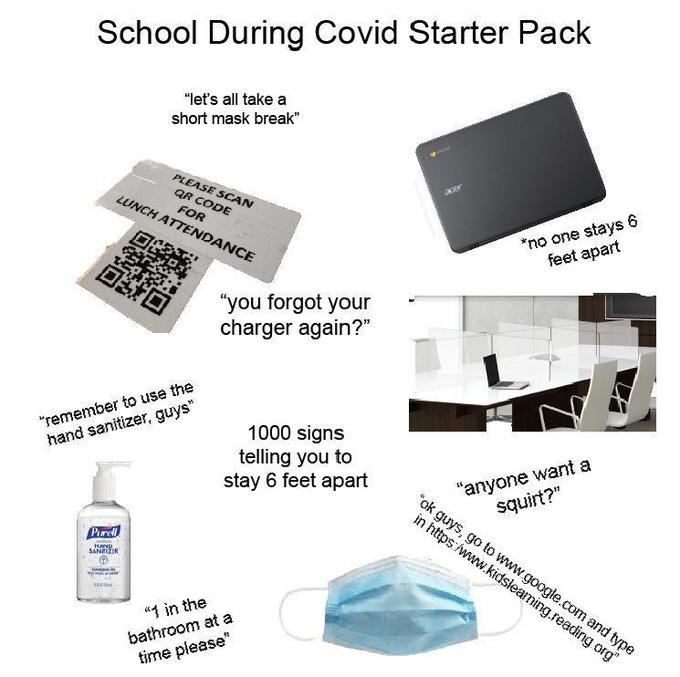 School During Covid Starter Pack "let's all take a short mask break" PLEASE SCAN QR CODE FOR LUNCH ATTENDANCE *no one stays 6 feet apart 回S口 "you forgot your charger again?" "remember to use the 1000 signs telling you to stay 6 feet apart hand sanitizer, guys" "anyone want a squirt?" "ok guys, go to www.google.com and type in https:/www.kidsieaming.reading org" Parel MAND.. SANITZIR "1 in the 13 bathroom at a time please"