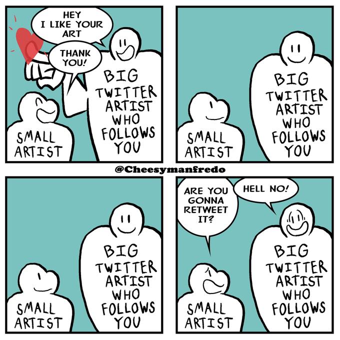 HEY I LIKE YOUR ART THANK YOU! T BIG TWITTER ARTIST WHO FOLLOWS YOU BIG TWITTER ARTIST WHO FOLLOWS YOU SMALL ARTIST SMALL ARTIST @Cheesymanfredo HELL NO! ARE YOU GONNA RETWEET IT? BIG TWITTER ARTIST WHO FOLLOWS YOU BIG TWITTER ARTIST WHO FOLLOWS YOU SMALL ARTIST SMALL ARTIST