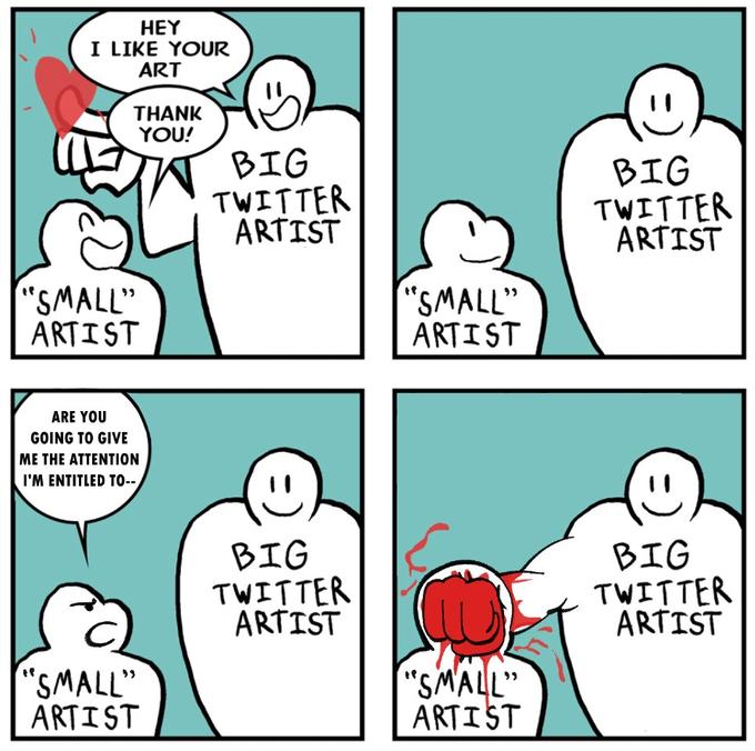 HEY I LIKE YOUR ART THANK YOU! BIG BIG TWITTER ARTIST TWITTER ARTIST "SMALL" ARTIST "SMALL" ARTIST ARE YOU GOING TO GIVE ME THE ATTENTION I'M ENTITLED TO-- BIG TWITTER ARTIST BIG TWITTER ARTIST "SMALL" ARTIST "SMALL" ARTIST