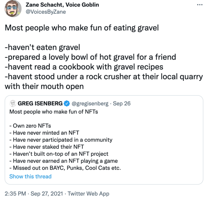 Zane Schacht, Voice Goblin ... @VoicesByZane Most people who make fun of eating gravel -haven't eaten gravel -prepared a lovely bowl of hot gravel for a friend -havent read a cookbook with gravel recipes -havent stood under a rock crusher at their local quarry with their mouth open GREG ISENBERG @gregisenberg · Sep 26 Most people who make fun of NFTS Own zero NFTS Have never minted an NFT - Have never participated in a community - Have never staked their NFT Haven't built on-top of an NFT project - Have never earned an NFT playing a game - Missed out on BAYC, Punks, Cool Cats etc. Show this thread 2:35 PM · Sep 27, 2021 · Twitter Web App