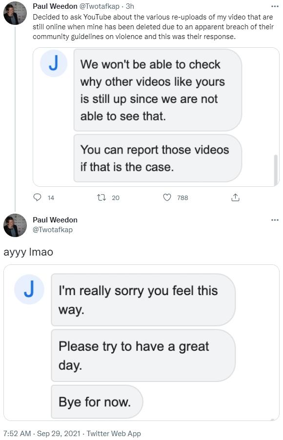 Paul Weedon @Twotafkap - 3h Decided to ask YouTube about the various re-uploads of my video that are still online when mine has been deleted due to an apparent breach of their community guidelines on violence and this was their response. J J We won't be able to check why other videos like yours is still up since we are not able to see that. You can report those videos if that is the case. 14 t7 20 788 Paul Weedon @Twotafkap ауyy Imao I'm really sorry you feel this way. Please try to have a great day. Bye for now. 7:52 AM - Sep 29, 2021 - Twitter Web App