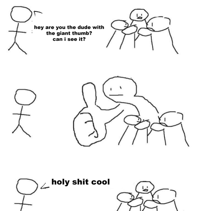 hey are you the dude with the giant thumb? can i see it? h-------- cool OK