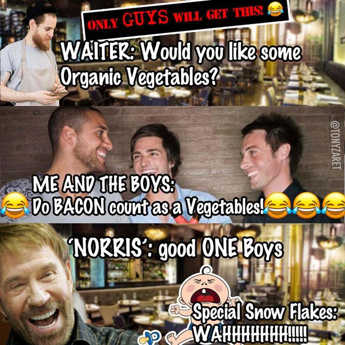 ONLY GUYS WILL GET THIS! WAITER: WOuld you like some Organic Vegetables? ME AND THE BOYS: Do BACON COunt as a Vegetables! NORRIS': good ONE Boys Spectal Snow Flakes: WAHHHHHHH!! @TONYZARET