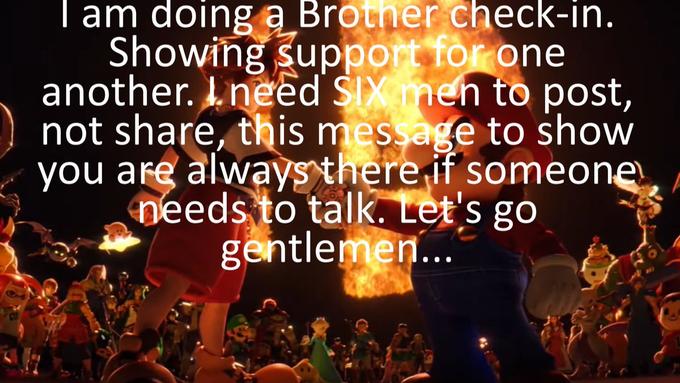 I am doing a Brother check-in. Showing support for one another. I need SIX men to post, not share, this message to show you are always there if someone needs to talk. Let's go gentlemen...