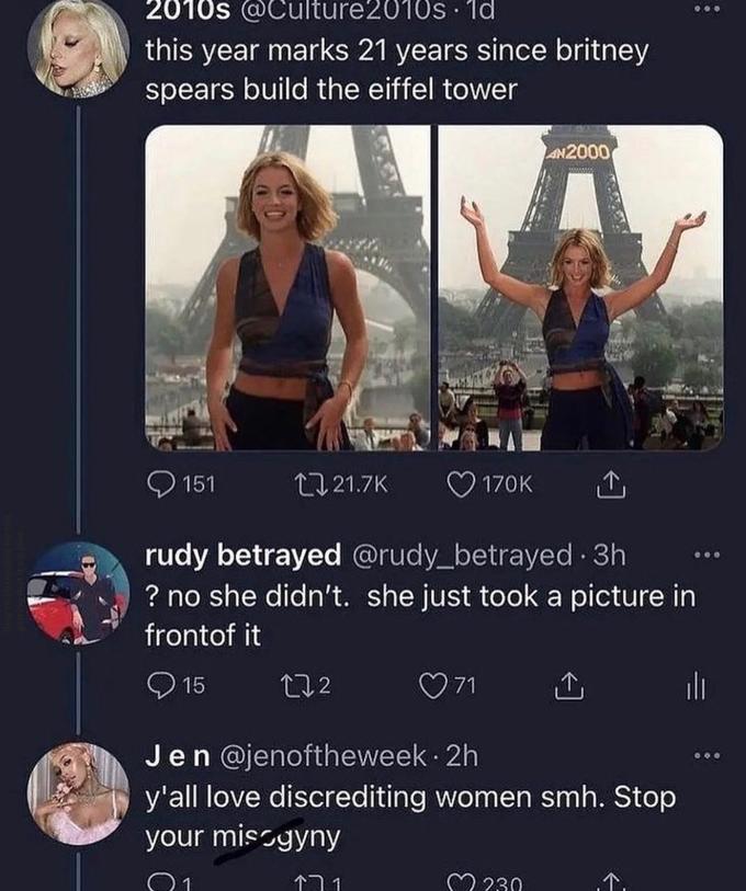 2010s @Culture2010s 1d this year marks 21 years since britney spears build the eiffel tower AN2000 O 151 27 21.7K 170K rudy betrayed @rudy_betrayed 3h ? no she didn't. she just took a picture in frontof it O 15 272 O 71 Jen @jenoftheweek · 2h y'all love discrediting women smh. Stop your miscyyny ·.. 个门1 M 230 ,个,
