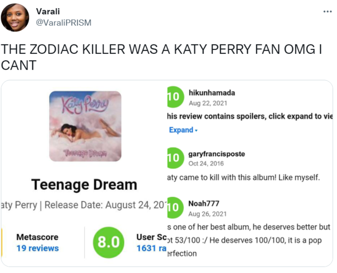 Varali @VaraliPRISM THE ZODIAC KILLER WAS A KATY PERRY FAN OMG I CANT hikunhamada 10 Aug 22, 2021 his review contains spoilers, click expand to vie Expand - garyfrancisposte 10 Oct 24, 2016 aty came to kill with this album! Like myself. Teenage Dream aty Perry | Release Date: August 24, 2010 Noah777 Aug 26, 2021 s one of her best album, he deserves better but User Sc,t 53/100 :/ He deserves 100/100, it is a pop 1631 ra Metascore 8.0 19 reviews "erfection