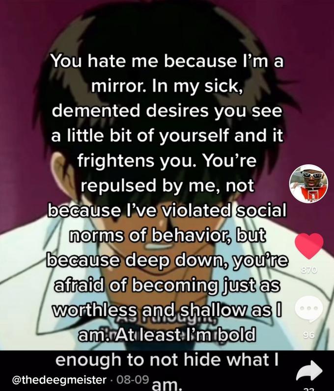 You hate me because l'm a mirror. In my sick, demented desires you see a little bit of yourself and it frightens you. You're repulsed by me, not because l've violated social norms of behavior, but because deep down, you're afraid of becoming just as worthless and shallow as I amAtıleast I'mibold enough to not hide what I 870 96 @thedeegmeister 08-09 am.