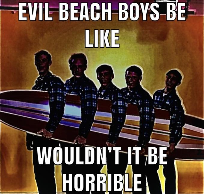 EVIL BEACH BOYS BE LIKE WOULDN'T IT BE HORRIBLE