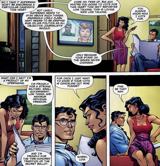 SO I TAKE IT SUPERMAN WON'T BE ENDORSING A PARTICULAR CANDIDATE THIS YEAR? COME ON. FESS UP, BIG GUy. WHO'RE YOUu GOING TO VVOTE FOR THIS YEAR? THIS ISN'T REPORTER LOIS TALKING, THIS IS LOVING WIFE LOIS TALKING. NOT LIKELY. SUPERMAN NEEDS TO STAY ABOVE SUCH THINGS. MEANWHILE LOWLY CLARK KENT SEEMS TO BE KEEPING MUM ON HIS POLITICS AS ALL OBJECTIVE JOURNALISTS SHOULD. YOU ALWAYS KNOW WHO I VOTE FOR. ONLY BECAUSE YOUR STAND ON THE ISSUES NEVER CHANGES. WHAT CAN I SAY? I'M A PRODUCT OF MY UPBRINGING. FOR ONCE I JUST WANT TO KNOW IF YOUR VOTE IS CANCELING OUT MINE. PLEASE? I'M PROUDLY FOR A STRONG MILITARY, SMALL GOVERNMENT, LOW TAXES, AND MAXIMUM INDIVIDUAL FREEDOM. FINE. BE THAT WAY. AND I'M PROUDLY FOR THE TIME-HONORED TRADITION OF THE SECRET BALLOT. SORRY, LOIS.