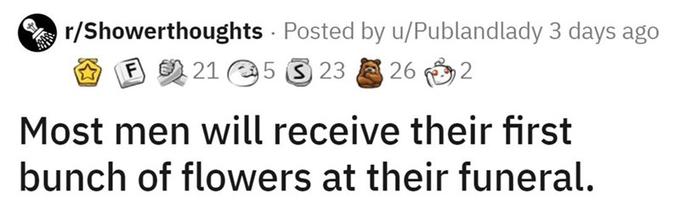 r/Showerthoughts · Posted by u/Publandlady 3 days ago E 26 2 F 21 5 3 23 Most men will receive their first bunch of flowers at their funeral.