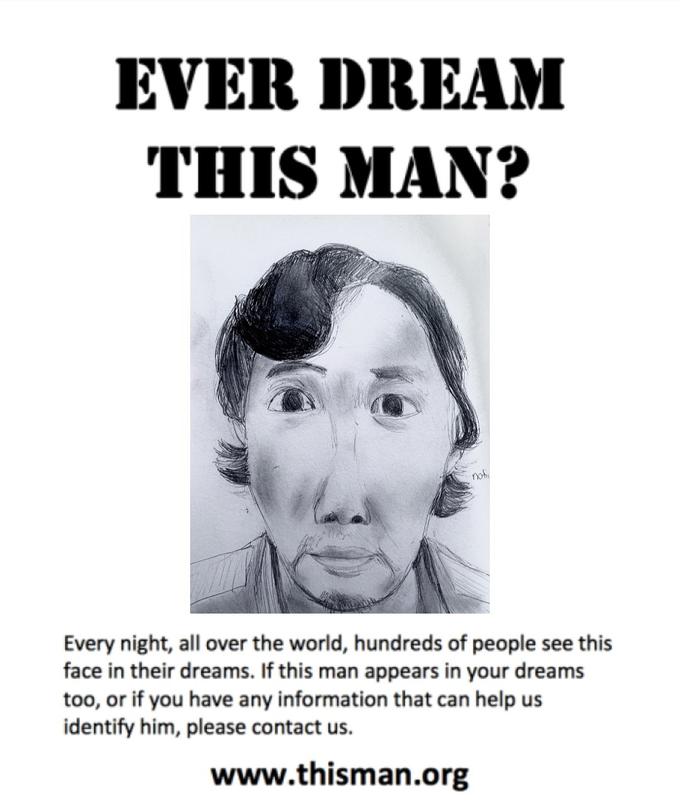 EVER DREAM THIS MAN? nohi Every night, all over the world, hundreds of people see this face in their dreams. If this man appears in your dreams too, or if you have any information that can help us identify him, please contact us. www.thisman.org