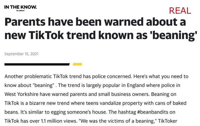 IN THE KNOW. REAL by yahoo! Parents have been warned about a new TikTok trend known as 'beaning' September 15, 2021 Another problematic TikTok trend has police concerned. Here's what you need to know about "beaning". The trend is largely popular in England where police in West Yorkshire have warned parents and small business owners. Beaning on TikTok is a bizarre new trend where teens vandalize property with cans of baked beans. It's similar to egging someone's house. The hashtag #beanbandits on TikTok has over 1.1 million views. "We was the victims of a beaning," TikToker