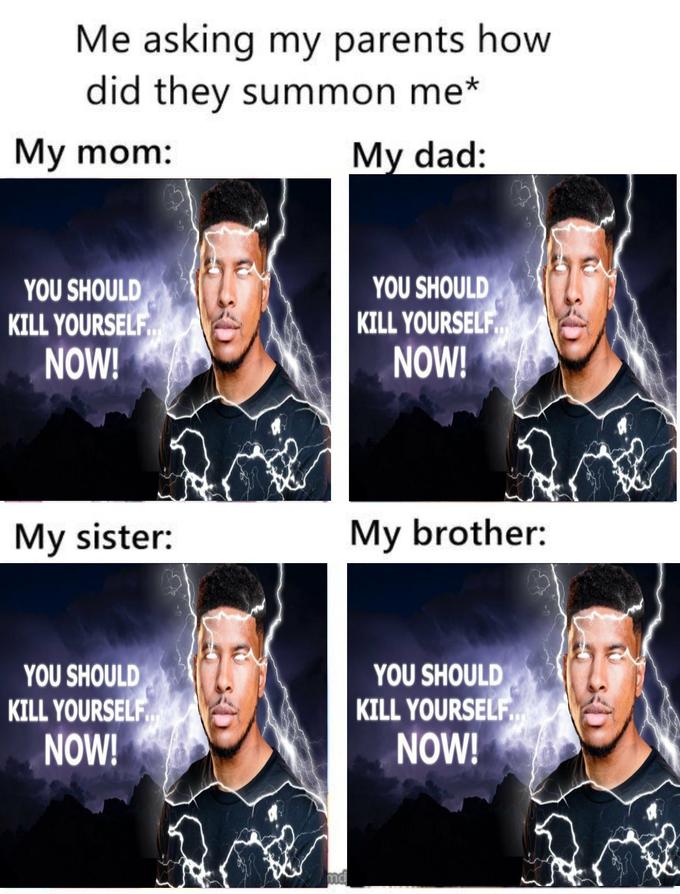 Me asking my parents how did they summon me* My mom: Мy dad: YOU SHOULD KILL YOURSELF NOW! YOU SHOULD KILL YOURSELF NOW! My sister: My brother: YOU SHOULD KILL YOURSELF NOW! YOU SHOULD KILL YOURSELF NOW! nd Low Tier God Outerwear Photograph Eyebrow Product Human Sleeve Font
