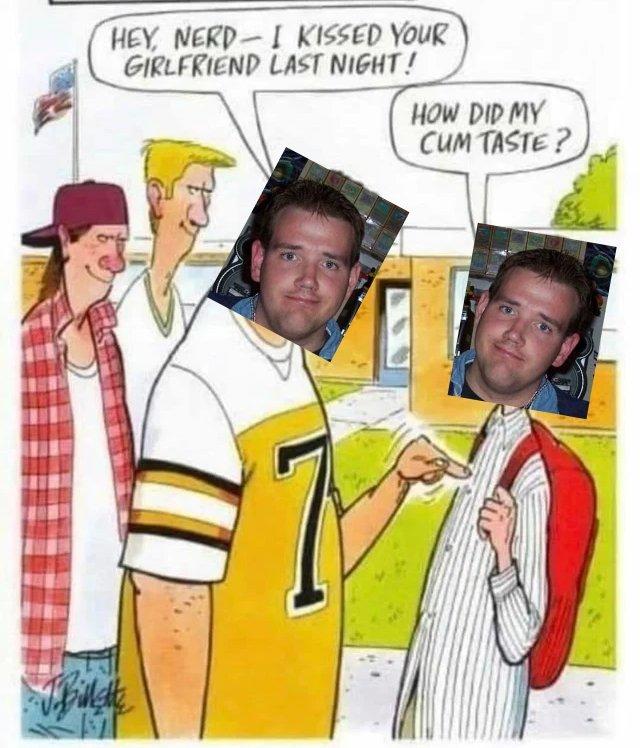 HEY, NERD-I KISSED YOUR GIRLFRIEND LAST NIGHT! HOW DID MY C-- TASTE ?