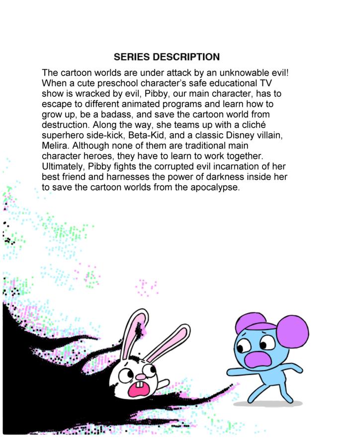 SERIES DESCRIPTION The cartoon worlds are under attack by an unknowable evil! When a cute preschool character's safe educational TV show is wracked by evil, Pibby, our main character, has to escape to different animated programs and learn how to grow up, be a badass, and save the cartoon world from destruction. Along the way, she teams up with a cliché superhero side-kick, Beta-Kid, and a classic Disney villain, Melira. Although none of them are traditional main character heroes, they have to learn to work together. Ultimately, Pibby fights the corrupted evil incarnation of her best friend and harnesses the power of darkness inside her to save the cartoon worlds from the apocalypse.