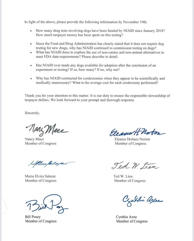 In light of the above, please provide the following information by November 19th: How many drug tests involving dogs have been funded by NIAID since January 2018? How much taxpayer money has been spent on this testing? Since the Food and Drug Administration has clearly stated that it does not require dog testing for new drugs, why has NIAID continued to commission testing on dogs? What has NIAID done to explore the use of non-canine and non-animal alternatives to meet FDA data requirements? Please describe in detail. Has NIAID ever made any dogs available for adoption after the conclusion of an experiment or testing? If so, how many? If no, why not? Why has NIAID contracted for cordectomies when they appear to be scientifically and medically unnecessary? What is the average cost for each cordectomy performed? Thank you for your attention to this matter. It is our duty to ensure the responsible stewardship of taxpayer dollars. We look forward to your prompt and thorough response. Sincerely, Nang Maee Eeano HMarton Nancy Mace Member of Congress Eleanor Holmes Norton Member of Congress Ted N. tren Maria Elvira Salazar Ted W. Lieu Member of Congress Member of Congress Bill Posey Member of Congress Cynthia Axne Member of Congress