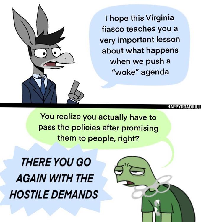 I hope this Virginia fiasco teaches you a very important lesson about what happens when we push a "woke" agenda HAPPYROADKILL You realize you actually have to pass the policies after promising them to people, right? THERE YOU GO AGAIN WITH THE HOSTILE DEMANDS