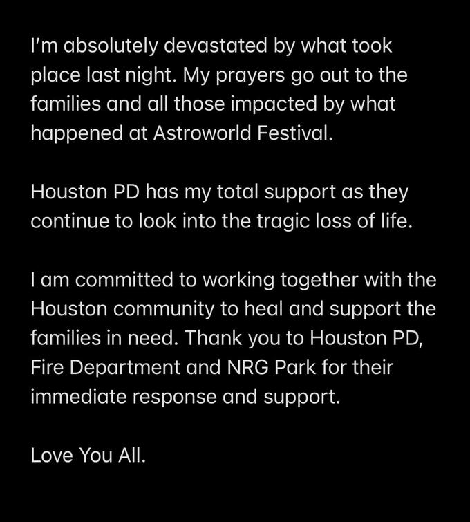 I'm absolutely devastated by what took place last night. My prayers go out to the families and all those impacted by what happened at Astroworld Festival. Houston PD has my total support as they continue to look into the tragic loss of life. I am committed to working together with the Houston community to heal and support the families in need. Thank you to Houston PD, Fire Department and NRG Park for their immediate response and support. Love You All.