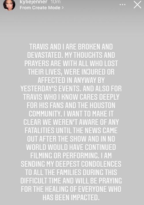 kyliejenner 10m From Create Mode > TRAVIS AND I ARE BROKEN AND DEVASTATED. MY THOUGHTS AND PRAYERS ARE WITH ALL WHO LOST THEIR LIVES, WERE INJURED OR AFFECTED IN ANYWAY BY YESTERDAY'S EVENTS. AND ALSO FOR TRAVIS WHO I KNOW CARES DEEPLY FOR HIS FANS AND THE HOUSTON COMMUNITY. I WANT TO MAKE IT CLEAR WE WEREN'T AWARE OF ANY FATALITIES UNTIL THE NEWS CAME OUT AFTER THE SHOW AND IN NO WORLD WOULD HAVE CONTINUED FILMING OR PERFORMING. I AM SENDING MY DEEPEST CONDOLENCES TO ALL THE FAMILIES DURING THIS DIFFICULT TIME AND WILL BE PRAYING FOR THE HEALING OF EVERYONE WHO HAS BEEN IMPACTED.