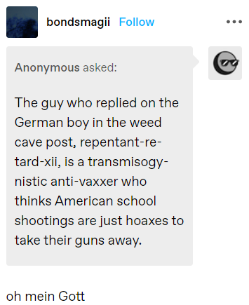 bondsmagii Follow Anonymous asked: The guy who replied on the German boy in the weed cave post, repentant-re- tard-xii, is a transmisogy- nistic anti-vaxxer who thinks American school shootings are just hoaxes to take their guns away. oh mein Gott