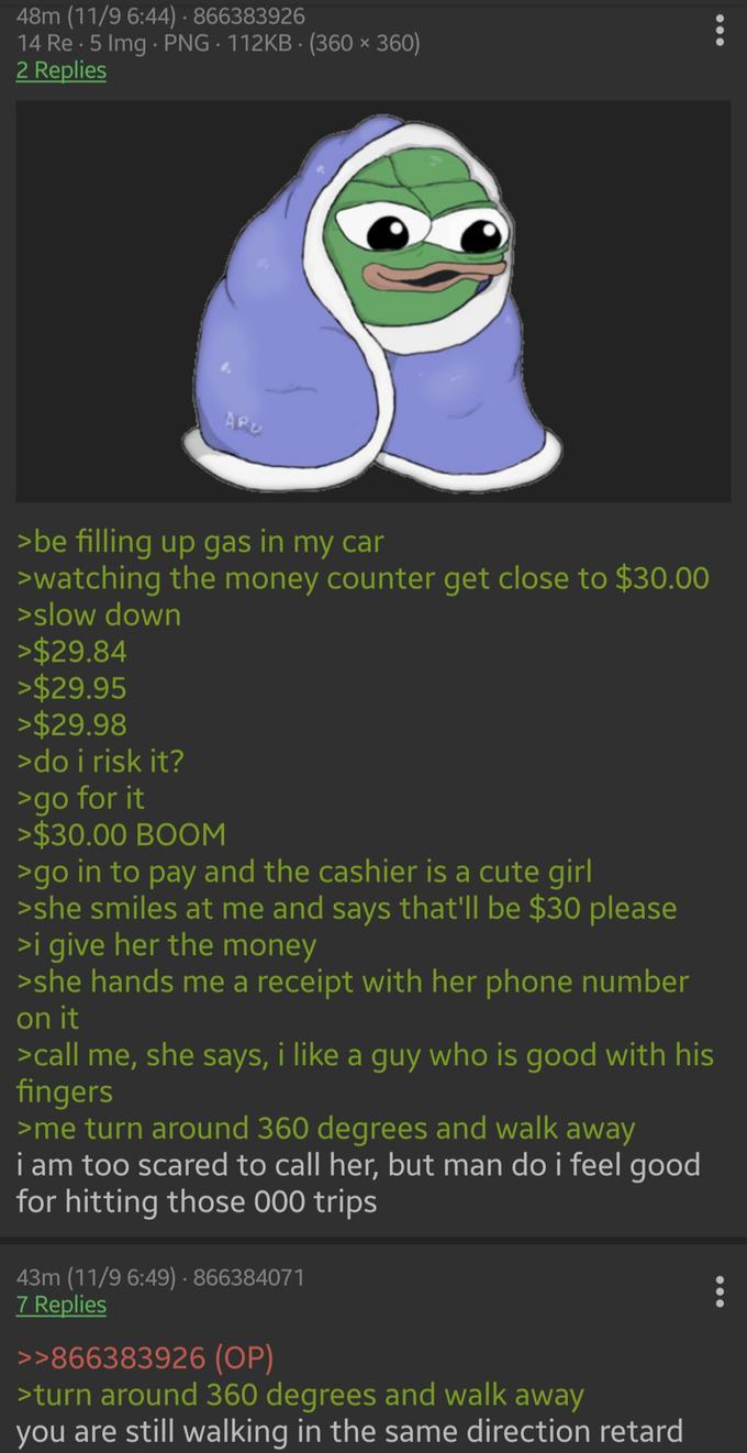 48m (11/9 6:44) · 866383926 14 Re · 5 Img PNG 112KB · (360 × 360) 2 Replies APU >be filling up gas in my car >watching the money counter get close to $30.00 >slow down >$29.84 >$29.95 >$29.98 >do i risk it? >go for it >$30.00 BOOM >go in to pay and the cashier is a cute girl >she smiles at me and says that'll be $30 please >i give her the money >she hands me a receipt with her phone number on it >call me, she says, i like a guy who is good with his fingers >me turn around 360 degrees and walk away i am too scared to call her, but man do i feel good for hitting those 000 trips 43m (11/9 6:49) · 866384071 7 Replies >>866383926 (OP) >turn around 360 degrees and walk away you are still walking in the same direction retard