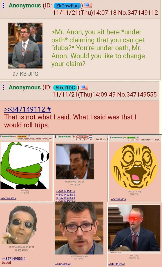 : Anonymous (ID: ZkChwFuq ) 11/11/21(Thu)14:07:18 No.347149112 >Mr. Anon, you sit here *under oath* claiming that you can get "dubs?* You're under oath, Mr. Anon. Would you like to change your claim? 97 KB JPG : Anonymous (ID: 51+el1DC ) 11/11/21(Thu)14:09:49 No.347149555 >>347149112 # That is not what I said. What I said was that I would roll trips. Anonymous (ID: WZBU3PSR ) E Anonymous (ID: MYEGINDA : Anonymous (ID: XpZ5Tovw ) 11/11/21(Thu)14:10:38 No.347149709 11/11/21(Thu)14:10:59 No.3 11/11/21(Thu)14:11:30 No.347149849 1628999493650.gif 799KB GIF booba.jpg >>347149311 # >>347149388 # >>347149444 # >>347149555 # 5836 shock.png 49 KB JPG 70 KB PNG >>347149555 # >>347149555 # 1619038693334.png 38 KB PNG お前はもう死んでいる 1897.png 1636572772451.png 228 KB PNG >>347149555 # based 757 KB PNG >>347149555 # >>347149555 #