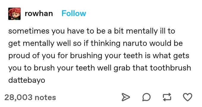 rowhan Follow sometimes you have to be a bit mentally ill to get mentally well so if thinking naruto would be proud of you for brushing your teeth is what gets you to brush your teeth well grab that toothbrush dattebayo 28,003 notes