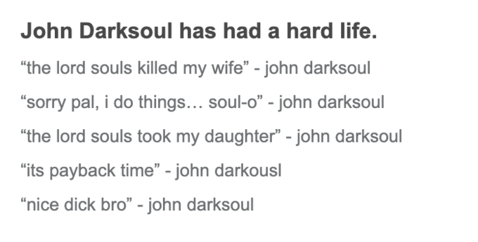 John Darksoul has had a hard life. "the lord souls killed my wife" - john darksoul "sorry pal, i do things... soul-o" - john darksoul "the lord souls took my daughter" - john darksoul "its payback time" - john darkousl “nice d--- bro" - john darksoul