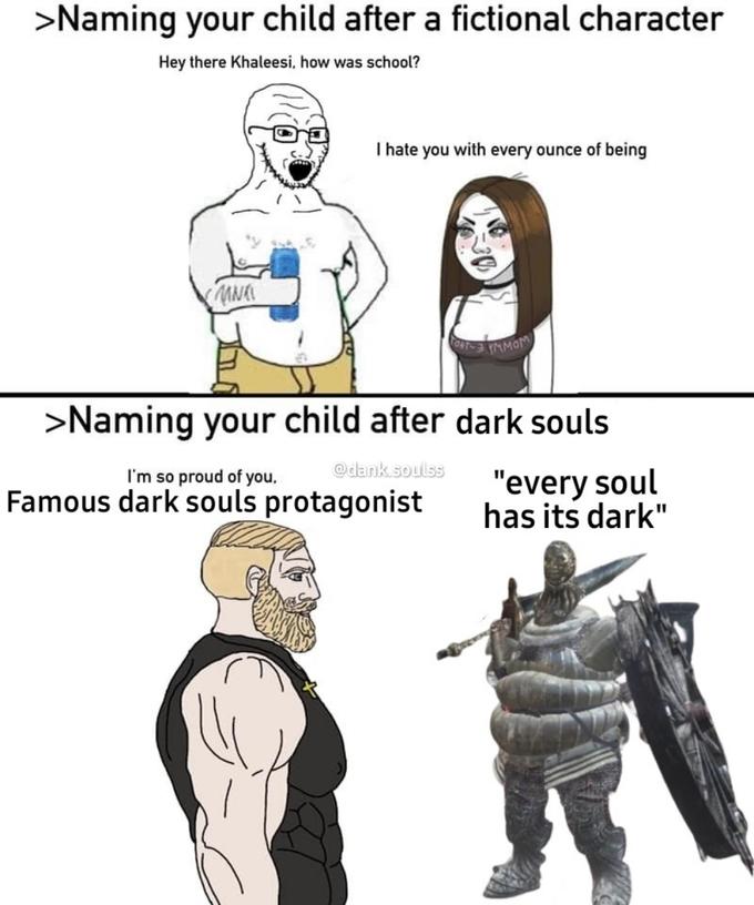 >Naming your child after a fictional character Hey there Khaleesi, how was school? I hate you with every ounce of being C MOM >Naming your child after dark souls @dank.soulss I'm so proud of you, Famous dark souls protagonist "every soul has its dark"