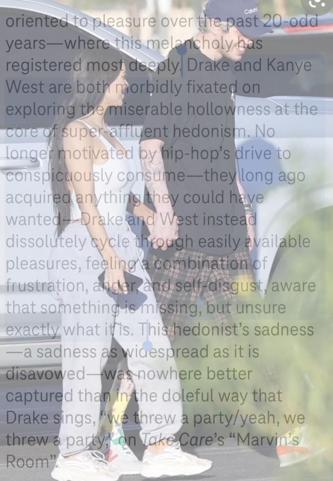 oriented to pleasure over the past 20-odd years-where this melancholy has registered most deeply. Drake and Kanye West are both morbidly fixated on exploring the miserable hollowness at the core of super affluent hedonism. No longer motivated by hip-hop's drive to conspicuously consume-they long ago acquired anything they could have wanted- Drake and West instead dissolutely cycle through easily available pleasures, feelinga combination of frustration, ander and self-disgust, aware that something is missing, but unsure exactly what itis. This hedonist's sadness -a sadness as wiaespread as it is disavowed- was nowhere better captured than in the doleful way that Drake sings, "we threw a party/yeah, we threw a party on Take Care's “Marvin's Room"