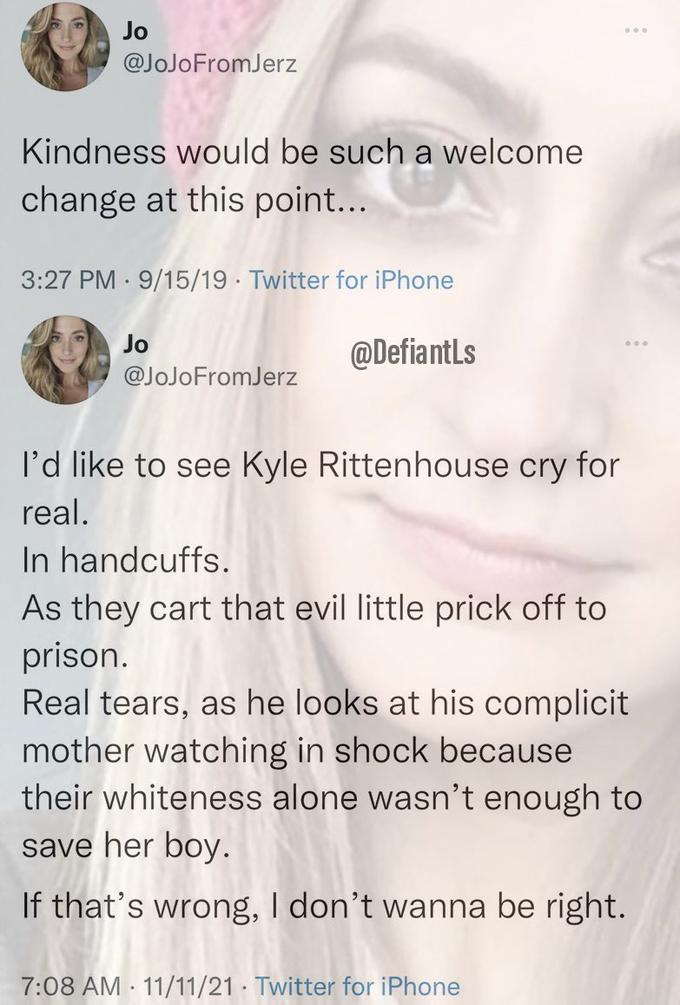 Jo @JoJoFromJerz Kindness would be such a welcome change at this point... 3:27 PM · 9/15/19 · Twitter for iPhone Jo @DefiantLs @JoJoFromJerz l'd like to see Kyle Rittenhouse cry for real. In handcuffs. As they cart that evil little prick off to prison. Real tears, as he looks at his complicit mother watching in shock because their whiteness alone wasn't enough to save her boy. If that's wrong, I don't wanna be right. 7:08 AM · 11/11/21 · Twitter for iPhone