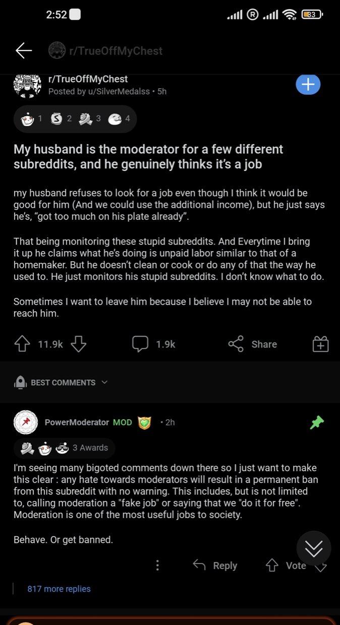 2:52 33 r/TrueOffMyChest r/TrueOffMyChest Posted by u/SilverMedalss • 5h My husband is the moderator for a few different subreddits, and he genuinely thinks it's a job my husband refuses to look for a job even though I think it would be good for him (And we could use the additional income), but he just says he's, "got too much on his plate already". That being monitoring these stupid subreddits. And Everytime I bring it up he claims what he's doing is unpaid labor similar to that of a homemaker. But he doesn't clean or cook or do any of that the way he used to. He just monitors his stupid subreddits. I don't know what to do. Sometimes I want to leave him because I believe I may not be able to reach him. 4 11.9k 5 1.9k R Share O BEST COMMENTS v PowerModerator MOD • 2h 3 Awards I'm seeing many bigoted comments down there so I just want to make this clear : any hate towards moderators will result in a permanent ban from this subreddit with no warning. This includes, but is not limited to, calling moderation a "fake job" or saying that we "do it for free". Moderation is one of the most useful jobs to society. Behave. Or get banned. 6 Reply Vote 817 more replies