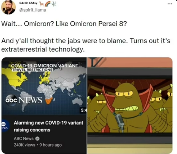 DAVID GRAvy @spirit_llama Wait... Omicron? Like Omicron Persei 8? And y'all thought the jabs were to blame. Turns out it's extraterrestrial technology. COVID-19 OMICRON VARIANT TRAVEL RESTRICTIONS abc NEWS 5:4 Alarming new COVID-19 variant EWS raising concerns ABC News 240K views • 9 hours ago