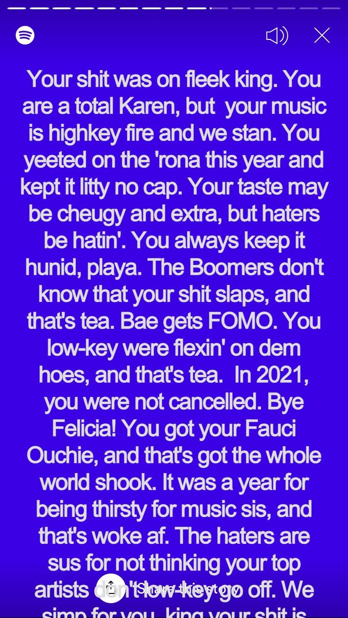 Your s--- was on fleek king. You are a total Karen, but your music is highkey fire and we stan. You yeeted on the 'rona this year and kept it litty no cap. Your taste may be cheugy and extra, but haters be hatin'. You always keep it hunid, playa. The Boomers don't know that your s--- slaps, and that's tea. Bae gets FOMO. You low-key were flexin' on dem hoes, and that's tea. In 2021, you were not cancelled. Bye Felicia! You got your Fauci Ouchie, and thať's got the whole world shook. It was a year for being thirsty for music sis, and that's woke af. The haters are sus for not thinking your top artists n'tslow-keytgo off. We simp for VOLL kina Our s--- is