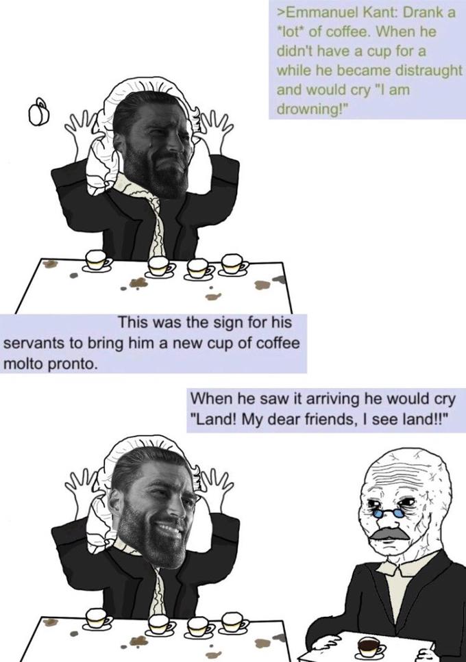 >Emmanuel Kant: Drank a *lot* of coffee. When he didn't have a cup for a while he became distraught and would cry "I am drowning!" This was the sign for his servants to bring him a new cup of coffee molto pronto. When he saw it arriving he would cry "Land! My dear friends, I see land!!"