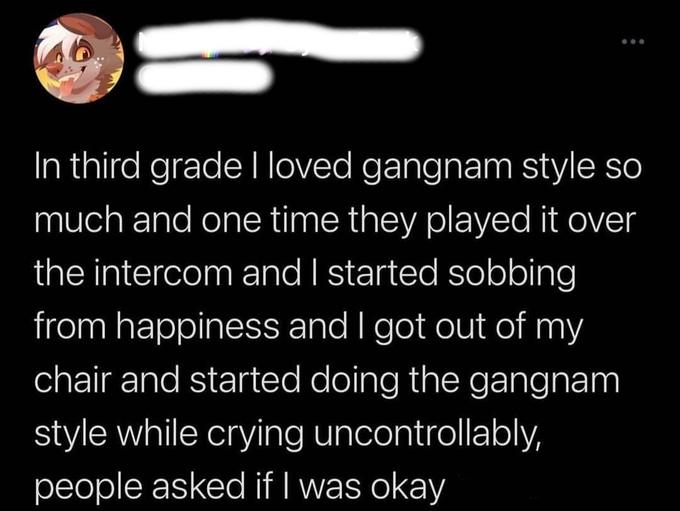 In third grade I loved gangnam style so much and one time they played it over the intercom and I started sobbing from happiness and I got out of my chair and started doing the gangnam style while crying uncontrollably, people asked if I was okay