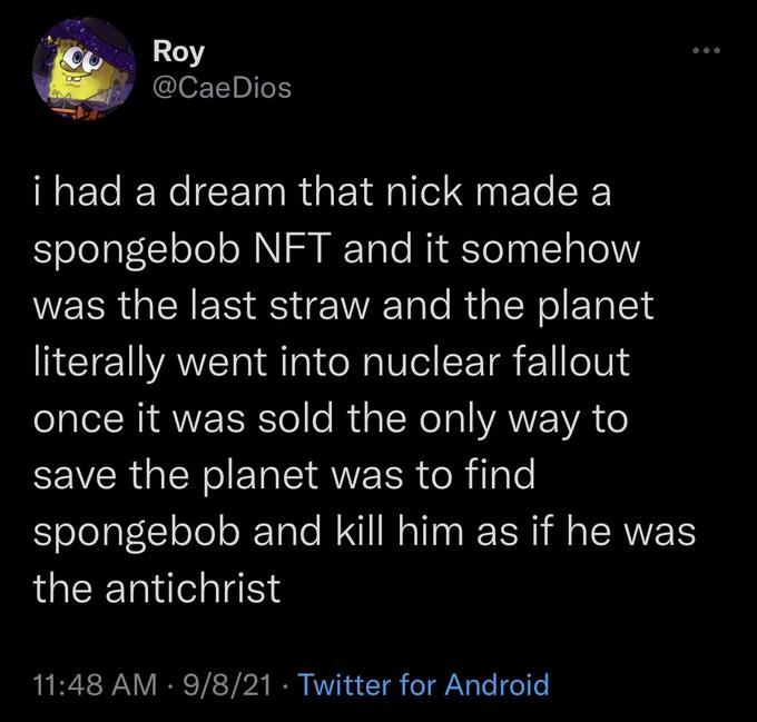 Roy @CaeDios i had a dream that nick made a spongebob NFT and it somehow was the last straw and the planet literally went into nuclear fallout once it was sold the only way to save the planet was to find spongebob and kll him as if he was the antichrist 11:48 AM · 9/8/21 · Twitter for Android